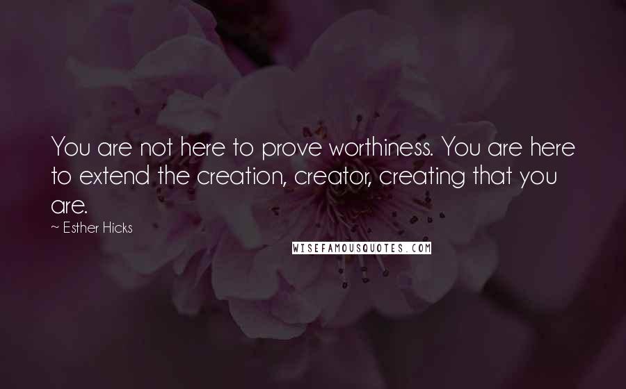 Esther Hicks Quotes: You are not here to prove worthiness. You are here to extend the creation, creator, creating that you are.