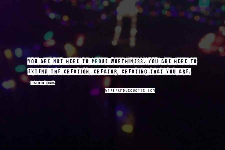 Esther Hicks Quotes: You are not here to prove worthiness. You are here to extend the creation, creator, creating that you are.