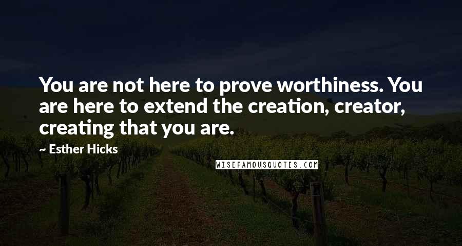 Esther Hicks Quotes: You are not here to prove worthiness. You are here to extend the creation, creator, creating that you are.