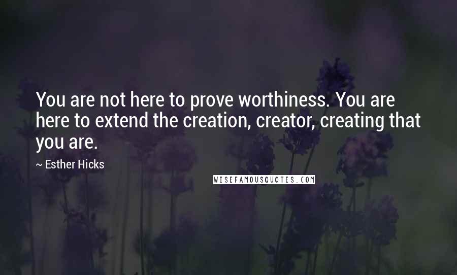 Esther Hicks Quotes: You are not here to prove worthiness. You are here to extend the creation, creator, creating that you are.