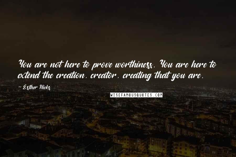 Esther Hicks Quotes: You are not here to prove worthiness. You are here to extend the creation, creator, creating that you are.