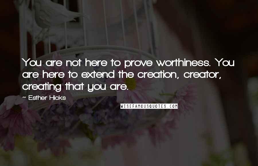 Esther Hicks Quotes: You are not here to prove worthiness. You are here to extend the creation, creator, creating that you are.