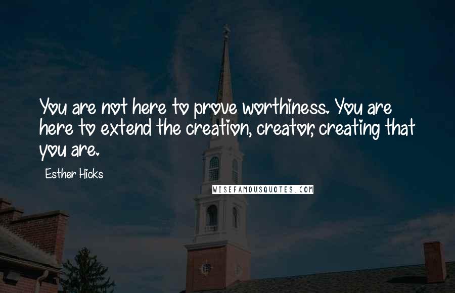 Esther Hicks Quotes: You are not here to prove worthiness. You are here to extend the creation, creator, creating that you are.