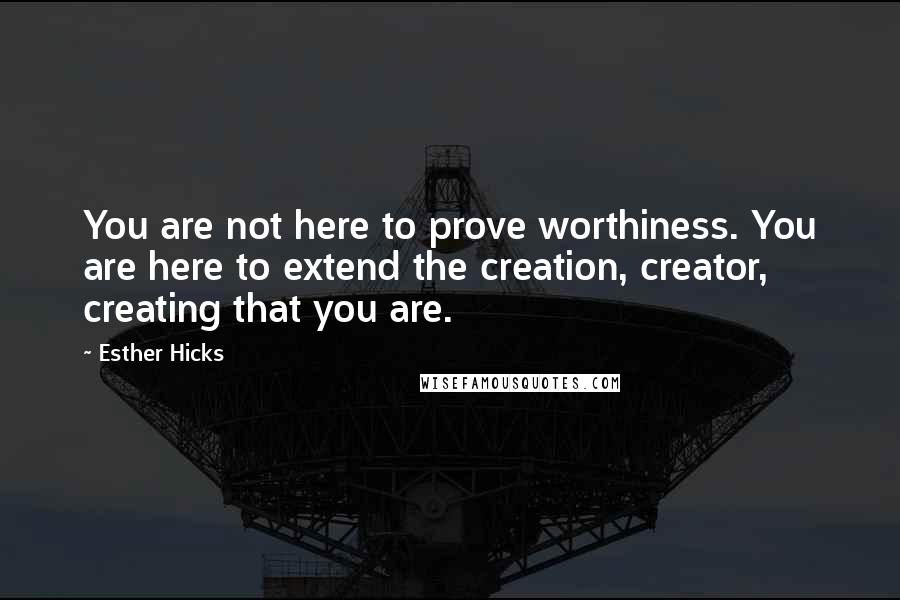 Esther Hicks Quotes: You are not here to prove worthiness. You are here to extend the creation, creator, creating that you are.