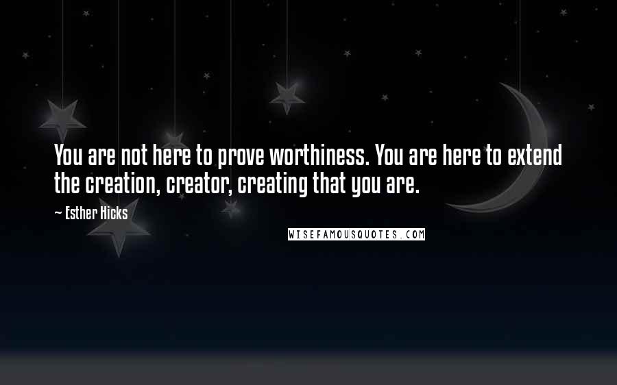 Esther Hicks Quotes: You are not here to prove worthiness. You are here to extend the creation, creator, creating that you are.