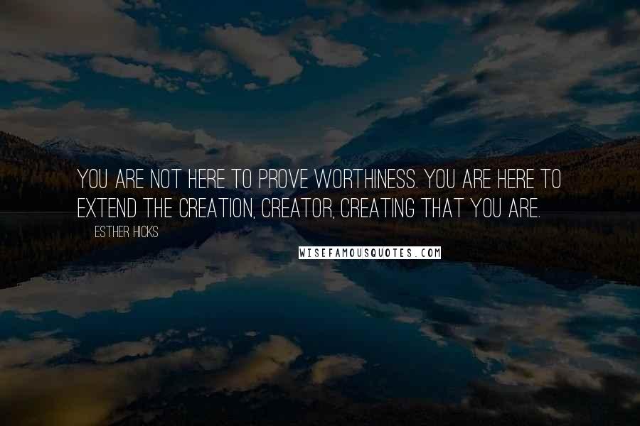 Esther Hicks Quotes: You are not here to prove worthiness. You are here to extend the creation, creator, creating that you are.