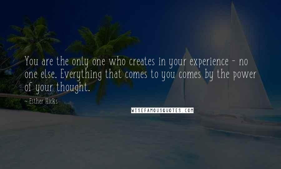 Esther Hicks Quotes: You are the only one who creates in your experience - no one else. Everything that comes to you comes by the power of your thought.