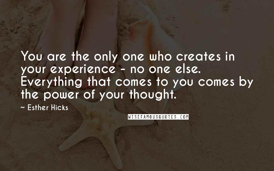 Esther Hicks Quotes: You are the only one who creates in your experience - no one else. Everything that comes to you comes by the power of your thought.