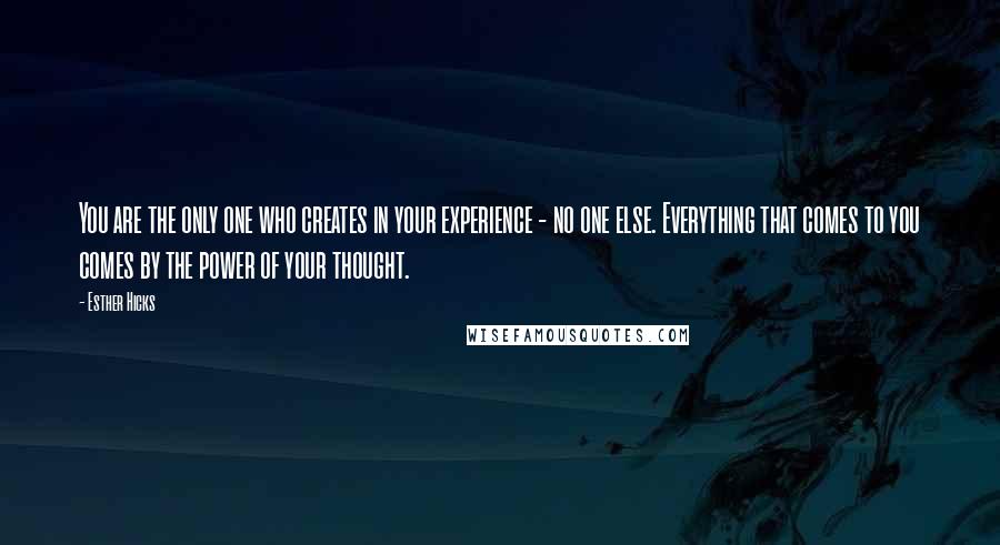 Esther Hicks Quotes: You are the only one who creates in your experience - no one else. Everything that comes to you comes by the power of your thought.