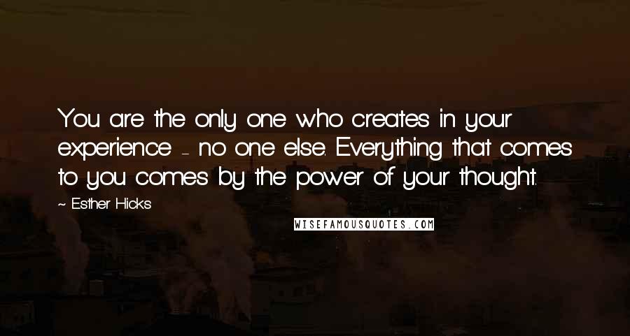 Esther Hicks Quotes: You are the only one who creates in your experience - no one else. Everything that comes to you comes by the power of your thought.