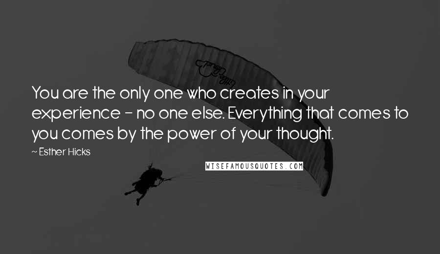 Esther Hicks Quotes: You are the only one who creates in your experience - no one else. Everything that comes to you comes by the power of your thought.