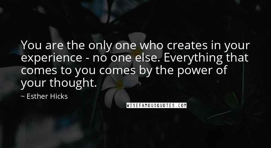 Esther Hicks Quotes: You are the only one who creates in your experience - no one else. Everything that comes to you comes by the power of your thought.