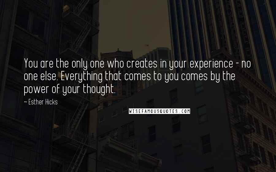 Esther Hicks Quotes: You are the only one who creates in your experience - no one else. Everything that comes to you comes by the power of your thought.