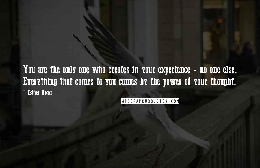 Esther Hicks Quotes: You are the only one who creates in your experience - no one else. Everything that comes to you comes by the power of your thought.