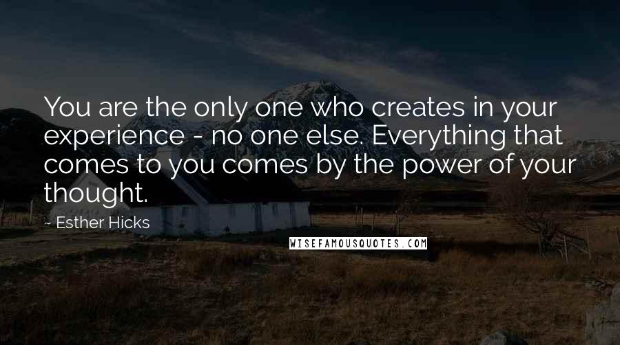 Esther Hicks Quotes: You are the only one who creates in your experience - no one else. Everything that comes to you comes by the power of your thought.