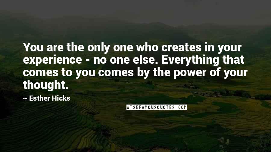 Esther Hicks Quotes: You are the only one who creates in your experience - no one else. Everything that comes to you comes by the power of your thought.