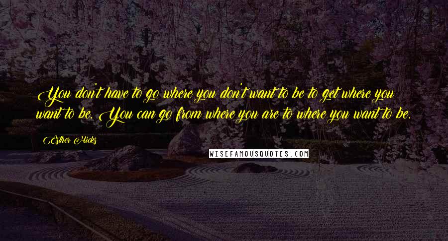 Esther Hicks Quotes: You don't have to go where you don't want to be to get where you want to be. You can go from where you are to where you want to be.