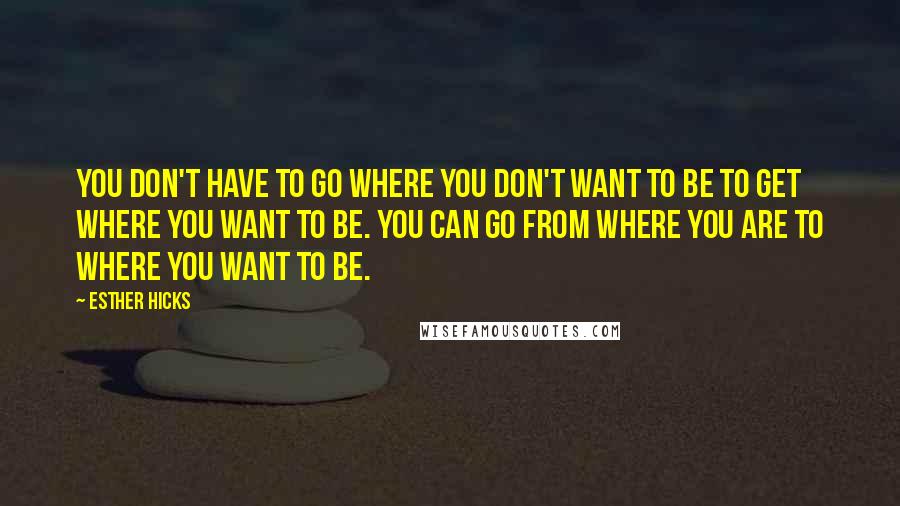 Esther Hicks Quotes: You don't have to go where you don't want to be to get where you want to be. You can go from where you are to where you want to be.