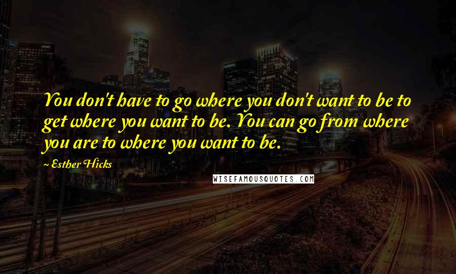 Esther Hicks Quotes: You don't have to go where you don't want to be to get where you want to be. You can go from where you are to where you want to be.