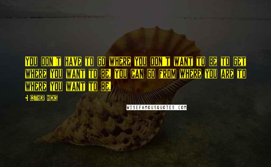 Esther Hicks Quotes: You don't have to go where you don't want to be to get where you want to be. You can go from where you are to where you want to be.