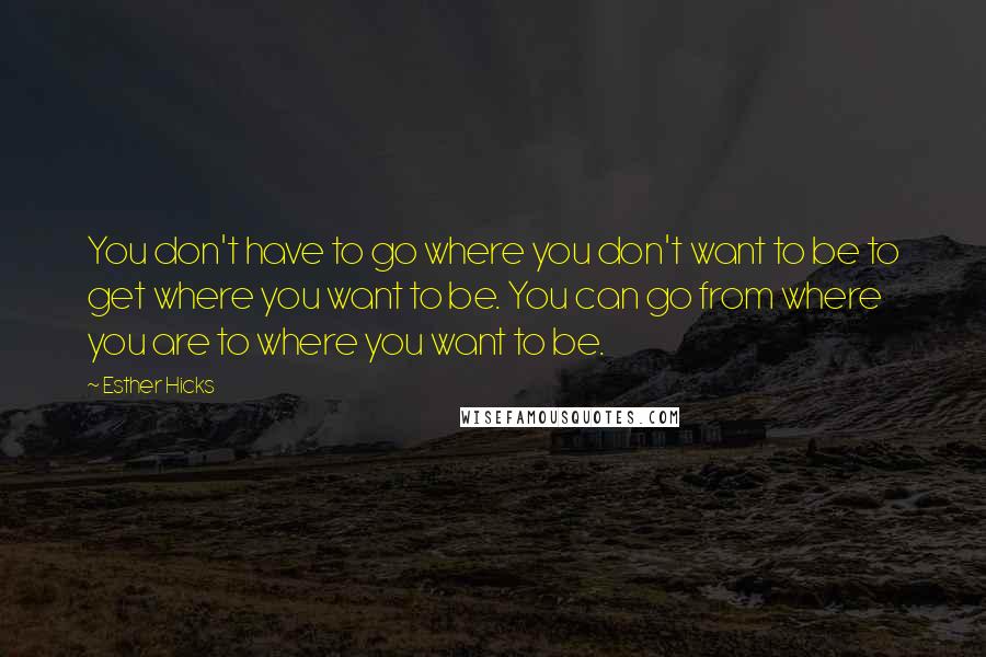 Esther Hicks Quotes: You don't have to go where you don't want to be to get where you want to be. You can go from where you are to where you want to be.