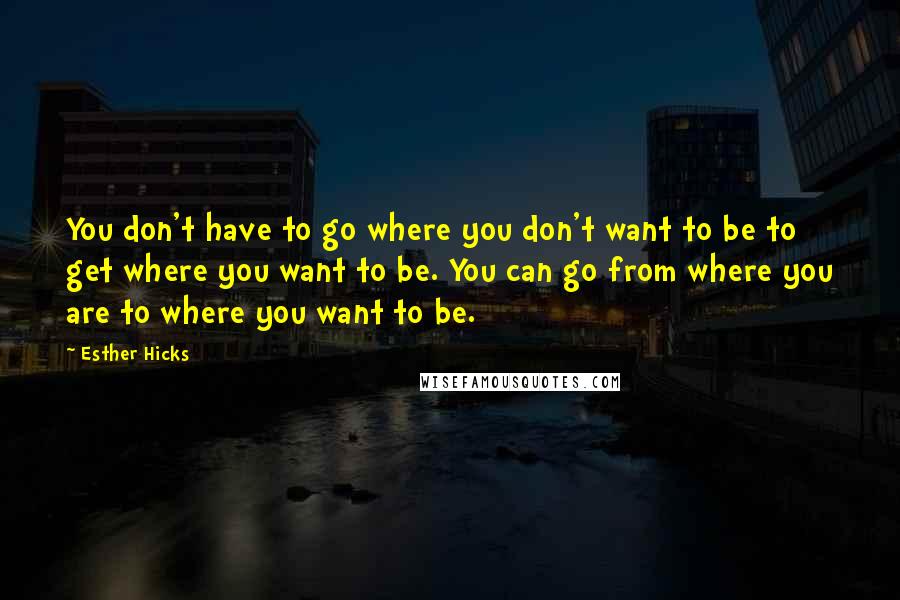 Esther Hicks Quotes: You don't have to go where you don't want to be to get where you want to be. You can go from where you are to where you want to be.