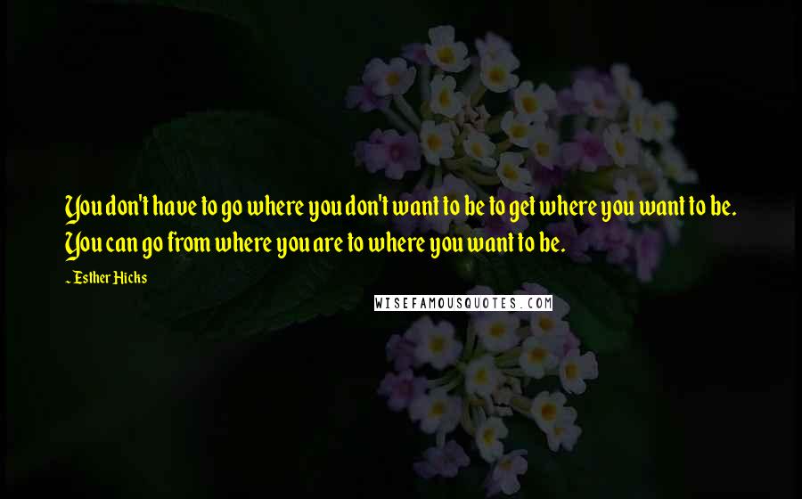 Esther Hicks Quotes: You don't have to go where you don't want to be to get where you want to be. You can go from where you are to where you want to be.