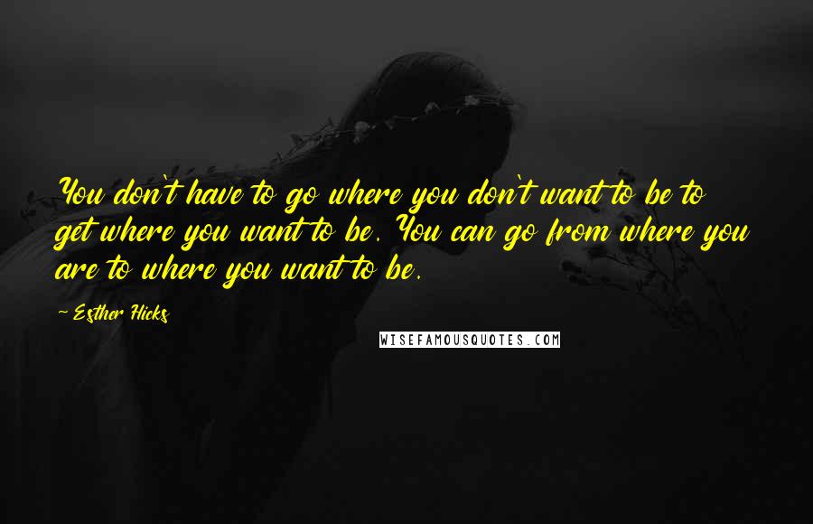 Esther Hicks Quotes: You don't have to go where you don't want to be to get where you want to be. You can go from where you are to where you want to be.