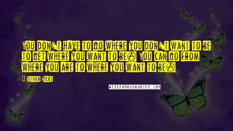 Esther Hicks Quotes: You don't have to go where you don't want to be to get where you want to be. You can go from where you are to where you want to be.