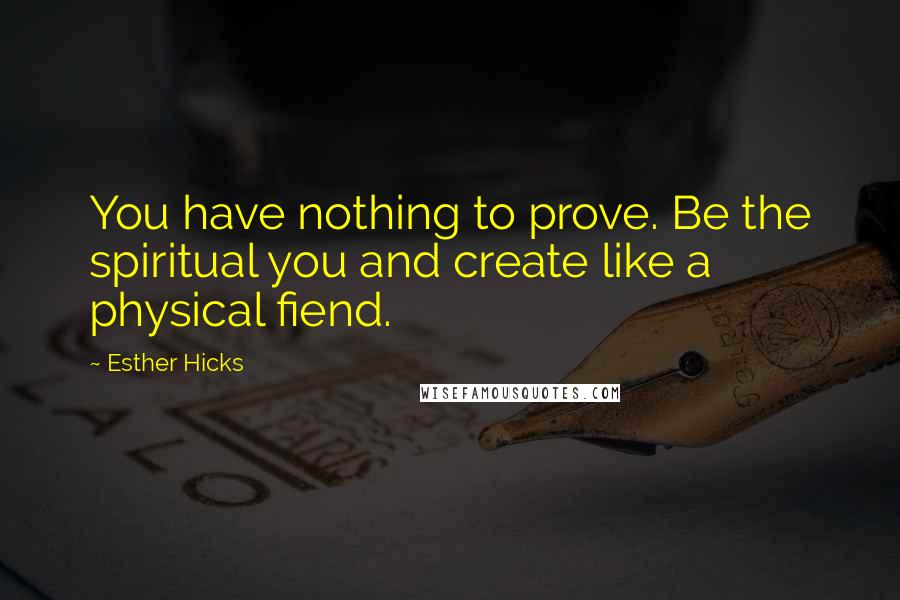 Esther Hicks Quotes: You have nothing to prove. Be the spiritual you and create like a physical fiend.