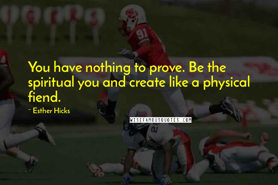 Esther Hicks Quotes: You have nothing to prove. Be the spiritual you and create like a physical fiend.