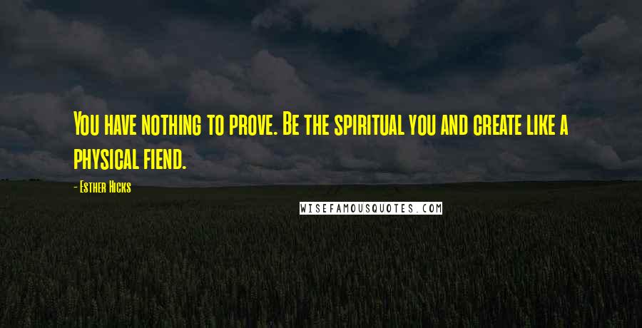 Esther Hicks Quotes: You have nothing to prove. Be the spiritual you and create like a physical fiend.