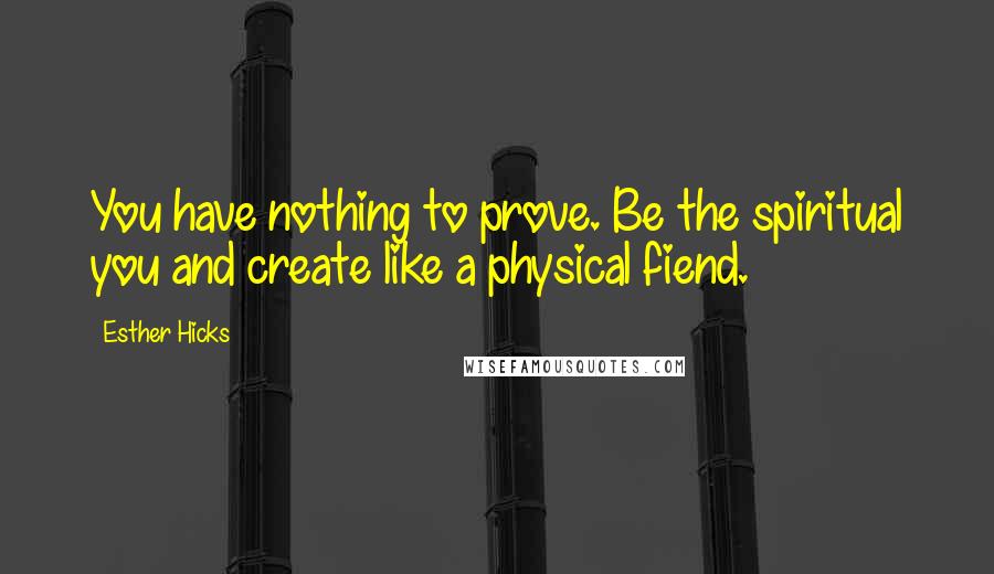 Esther Hicks Quotes: You have nothing to prove. Be the spiritual you and create like a physical fiend.