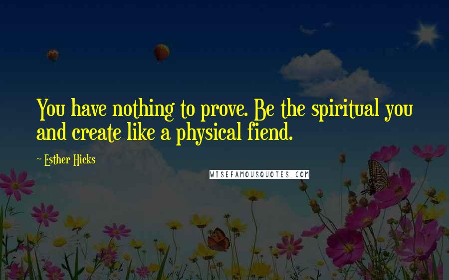 Esther Hicks Quotes: You have nothing to prove. Be the spiritual you and create like a physical fiend.