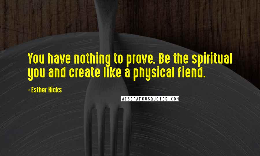 Esther Hicks Quotes: You have nothing to prove. Be the spiritual you and create like a physical fiend.