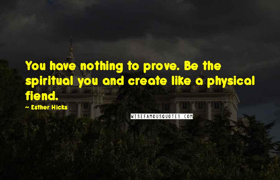 Esther Hicks Quotes: You have nothing to prove. Be the spiritual you and create like a physical fiend.