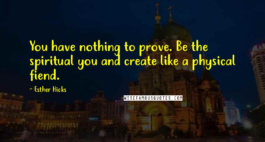 Esther Hicks Quotes: You have nothing to prove. Be the spiritual you and create like a physical fiend.