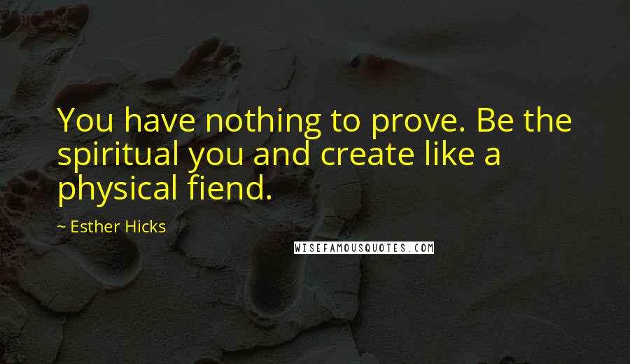 Esther Hicks Quotes: You have nothing to prove. Be the spiritual you and create like a physical fiend.