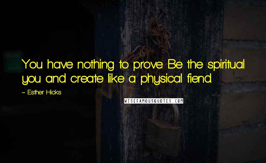 Esther Hicks Quotes: You have nothing to prove. Be the spiritual you and create like a physical fiend.