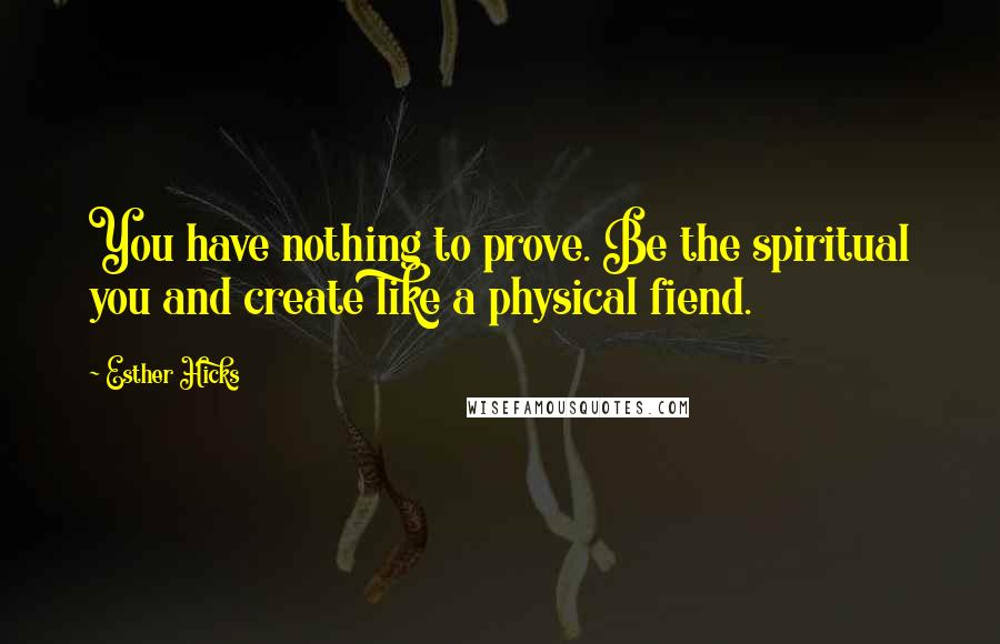 Esther Hicks Quotes: You have nothing to prove. Be the spiritual you and create like a physical fiend.