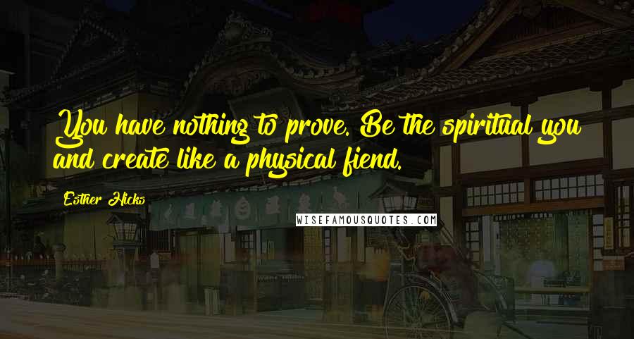 Esther Hicks Quotes: You have nothing to prove. Be the spiritual you and create like a physical fiend.