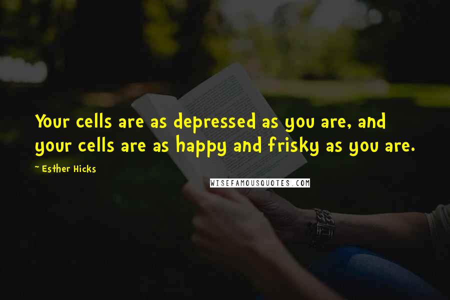 Esther Hicks Quotes: Your cells are as depressed as you are, and your cells are as happy and frisky as you are.
