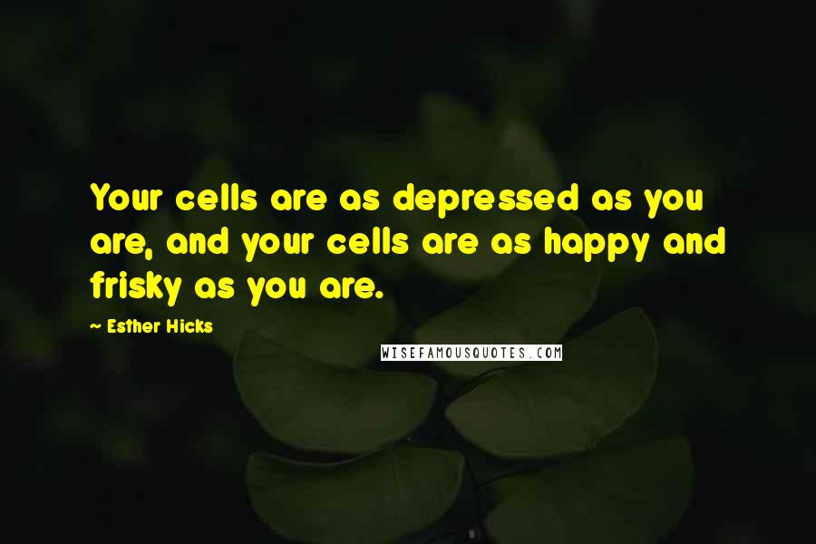 Esther Hicks Quotes: Your cells are as depressed as you are, and your cells are as happy and frisky as you are.