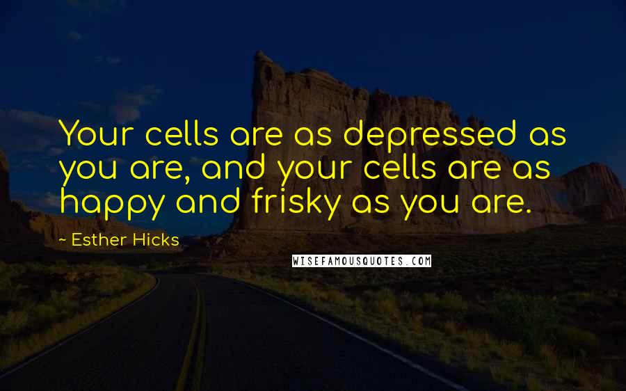 Esther Hicks Quotes: Your cells are as depressed as you are, and your cells are as happy and frisky as you are.
