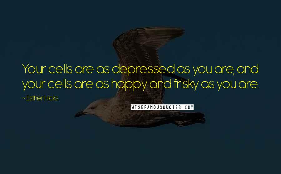 Esther Hicks Quotes: Your cells are as depressed as you are, and your cells are as happy and frisky as you are.