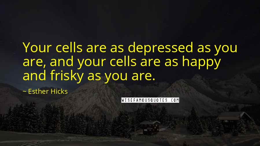 Esther Hicks Quotes: Your cells are as depressed as you are, and your cells are as happy and frisky as you are.