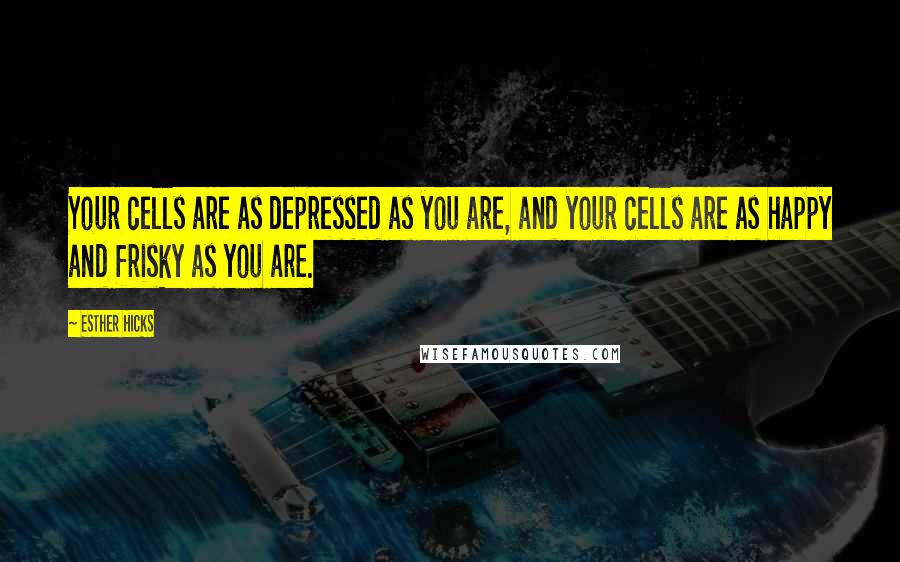 Esther Hicks Quotes: Your cells are as depressed as you are, and your cells are as happy and frisky as you are.
