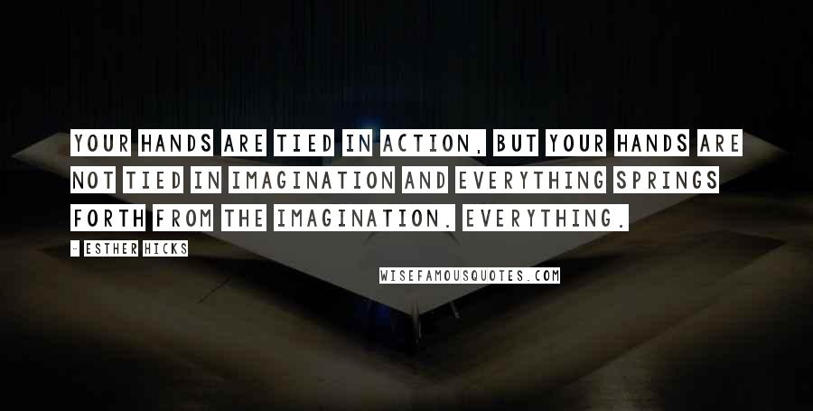 Esther Hicks Quotes: Your hands are tied in action, but your hands are not tied in imagination and everything springs forth from the imagination. Everything.