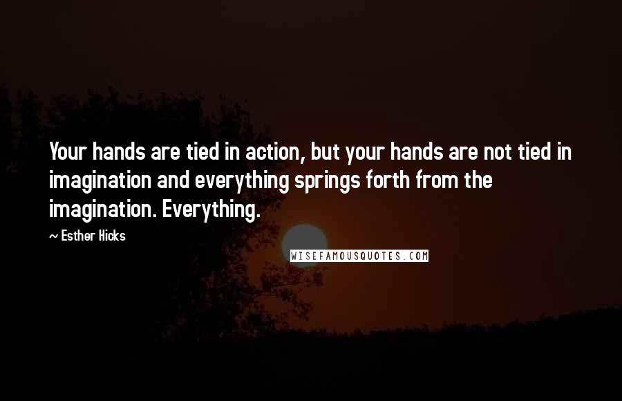 Esther Hicks Quotes: Your hands are tied in action, but your hands are not tied in imagination and everything springs forth from the imagination. Everything.