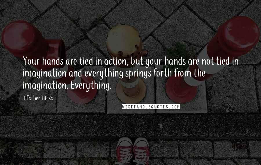 Esther Hicks Quotes: Your hands are tied in action, but your hands are not tied in imagination and everything springs forth from the imagination. Everything.